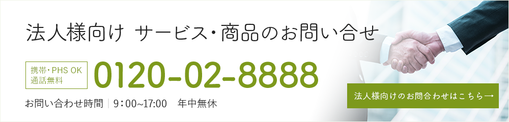 法人向け サービス・商品のお問い合わせ 携帯・PHS OK 通話無料 0120-02-8888 お問い合わせ時間|9:00から17:00 定休日|年中無休 法人様向け資料請求はこちら